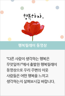 행복릴레이 동영상 : '다른 사람이 생각하는 행복은 무엇일까?'에서 출발한 행복릴레이 동영상으로 우리 주변의 이웃 사람들은 어떤 행복을 느끼고 생각하는지 살펴보시길 바랍니다.