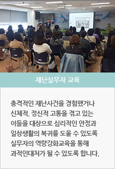 재난실무자 교육 : 재난상황 시 대응하는 전문가의 역량이 강화될 수 있도록 구조대원 외상관리교육, 합동 모의훈련 등을 실시하여 실무자들의 부담감을 줄이고 심리적 안정이 유지될 수 있도록 합니다.